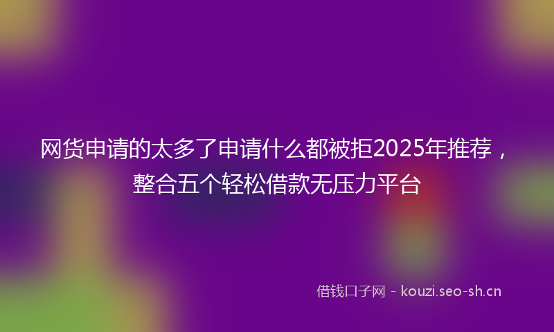 网货申请的太多了申请什么都被拒2025年推荐，整合五个轻松借款无压力平台