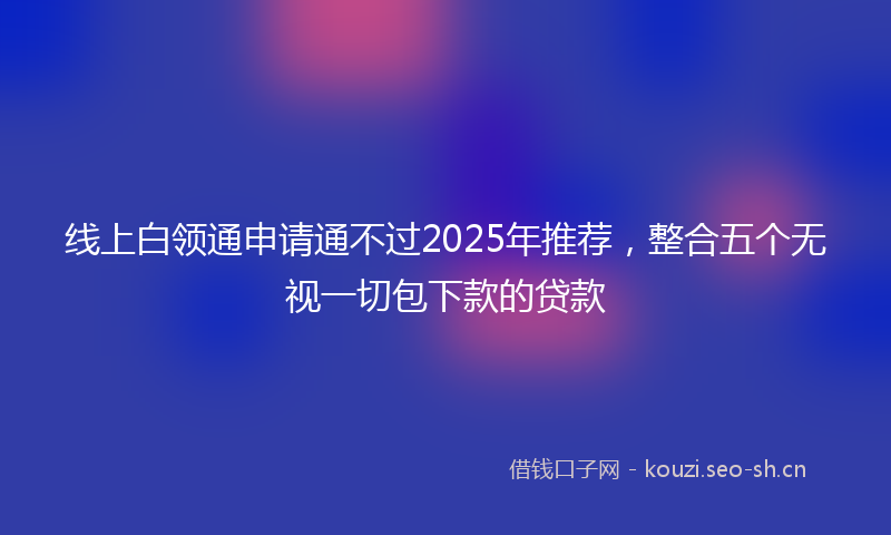 线上白领通申请通不过2025年推荐，整合五个无视一切包下款的贷款