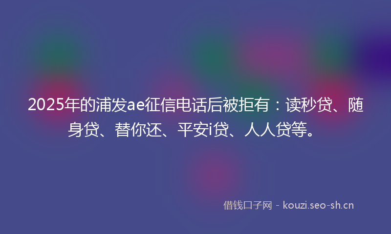 2025年的浦发ae征信电话后被拒有：读秒贷、随身贷、替你还、平安i贷、人人贷等。