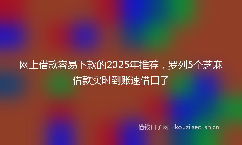 网上借款容易下款的2025年推荐，罗列5个芝麻借款实时到账速借口子