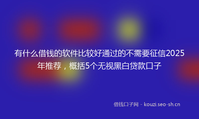 有什么借钱的软件比较好通过的不需要征信2025年推荐，概括5个无视黑白贷款口子