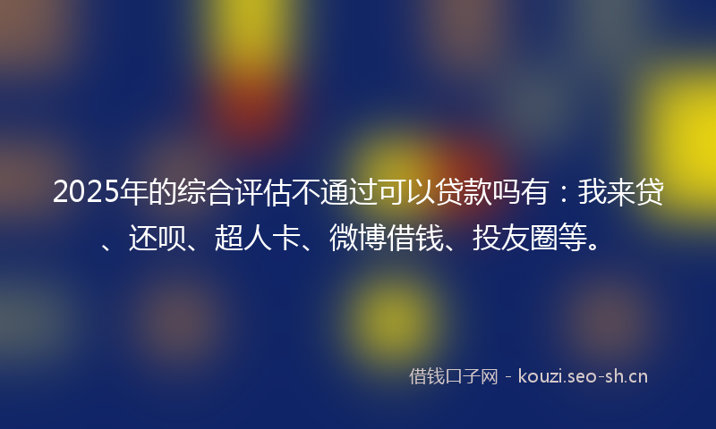 2025年的综合评估不通过可以贷款吗有：我来贷、还呗、超人卡、微博借钱、投友圈等。