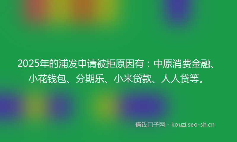2025年的浦发申请被拒原因有：中原消费金融、小花钱包、分期乐、小米贷款、人人贷等。