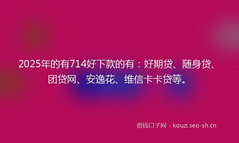 2025年的有714好下款的有：好期贷、随身贷、团贷网、安逸花、维信卡卡贷等。