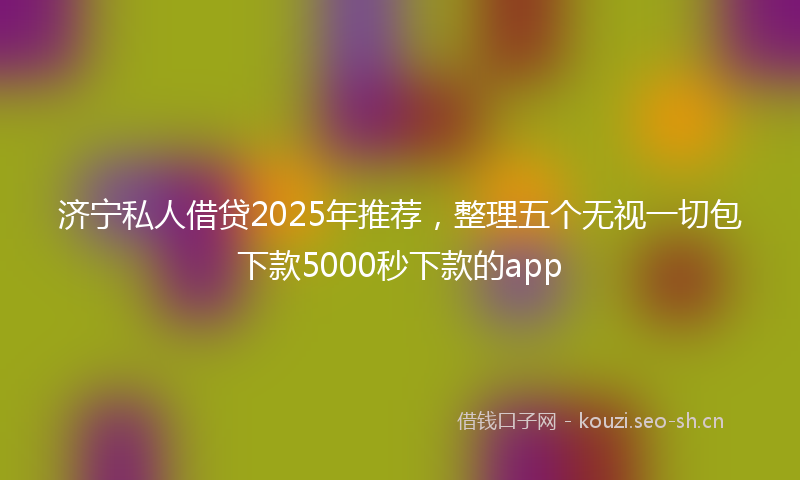 济宁私人借贷2025年推荐，整理五个无视一切包下款5000秒下款的app