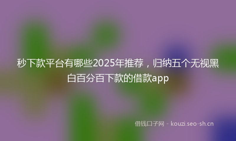 秒下款平台有哪些2025年推荐，归纳五个无视黑白百分百下款的借款app