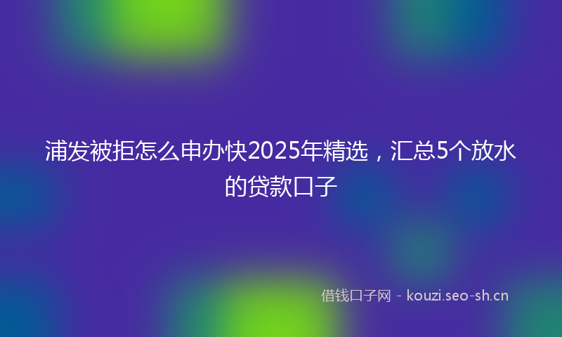 浦发被拒怎么申办快2025年精选，汇总5个放水的贷款口子