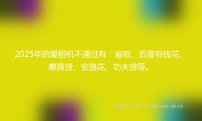 2025年的爱租机不通过有：省呗、百度有钱花、惠商贷、安逸花、功夫贷等。