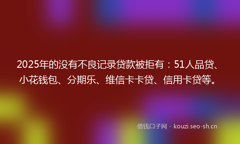 2025年的没有不良记录贷款被拒有：51人品贷、小花钱包、分期乐、维信卡卡贷、信用卡贷等。
