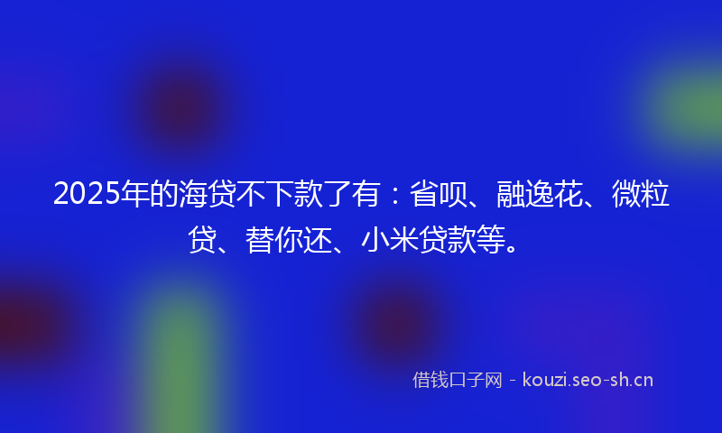2025年的海贷不下款了有：省呗、融逸花、微粒贷、替你还、小米贷款等。