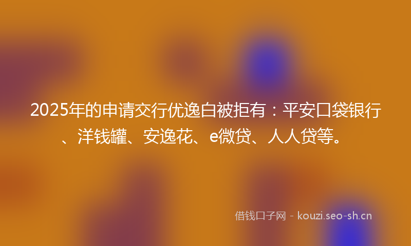 2025年的申请交行优逸白被拒有：平安口袋银行、洋钱罐、安逸花、e微贷、人人贷等。
