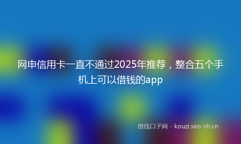 网申信用卡一直不通过2025年推荐，整合五个手机上可以借钱的app