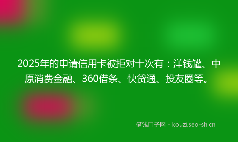 2025年的申请信用卡被拒对十次有：洋钱罐、中原消费金融、360借条、快贷通、投友圈等。