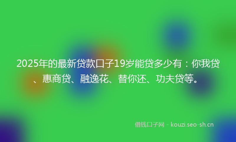2025年的最新贷款口子19岁能贷多少有：你我贷、惠商贷、融逸花、替你还、功夫贷等。