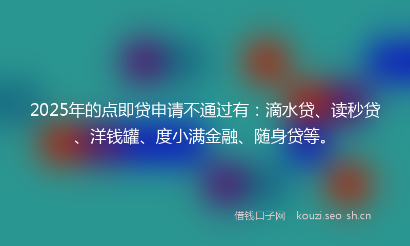 2025年的点即贷申请不通过有：滴水贷、读秒贷、洋钱罐、度小满金融、随身贷等。
