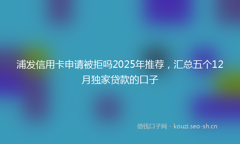 浦发信用卡申请被拒吗2025年推荐，汇总五个12月独家贷款的口子