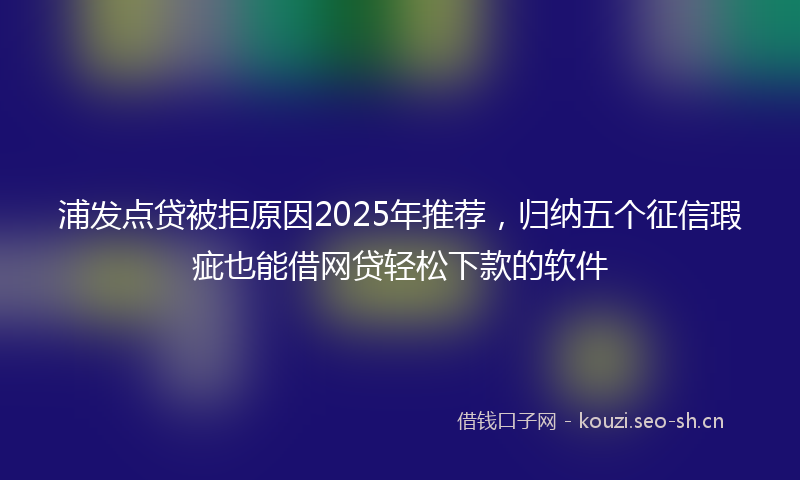 浦发点贷被拒原因2025年推荐，归纳五个征信瑕疵也能借网贷轻松下款的软件