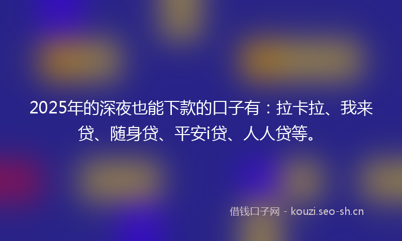 2025年的深夜也能下款的口子有：拉卡拉、我来贷、随身贷、平安i贷、人人贷等。