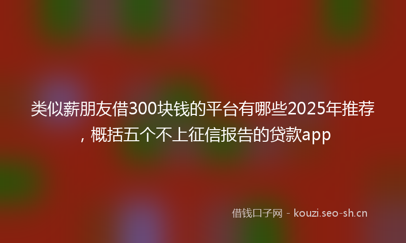 类似薪朋友借300块钱的平台有哪些2025年推荐，概括五个不上征信报告的贷款app