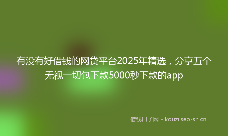 有没有好借钱的网贷平台2025年精选，分享五个无视一切包下款5000秒下款的app