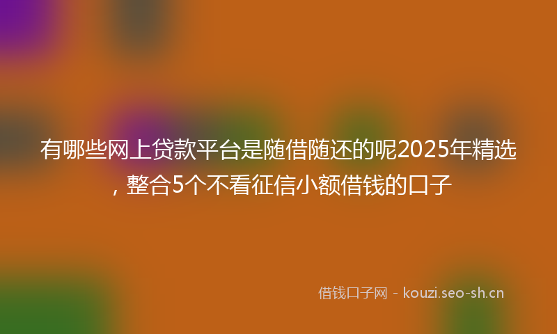 有哪些网上贷款平台是随借随还的呢2025年精选，整合5个不看征信小额借钱的口子