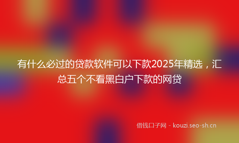 有什么必过的贷款软件可以下款2025年精选，汇总五个不看黑白户下款的网贷