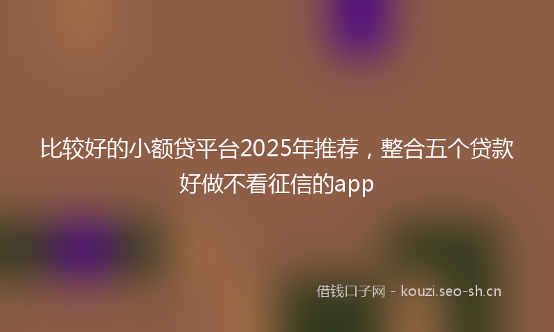 比较好的小额贷平台2025年推荐，整合五个贷款好做不看征信的app