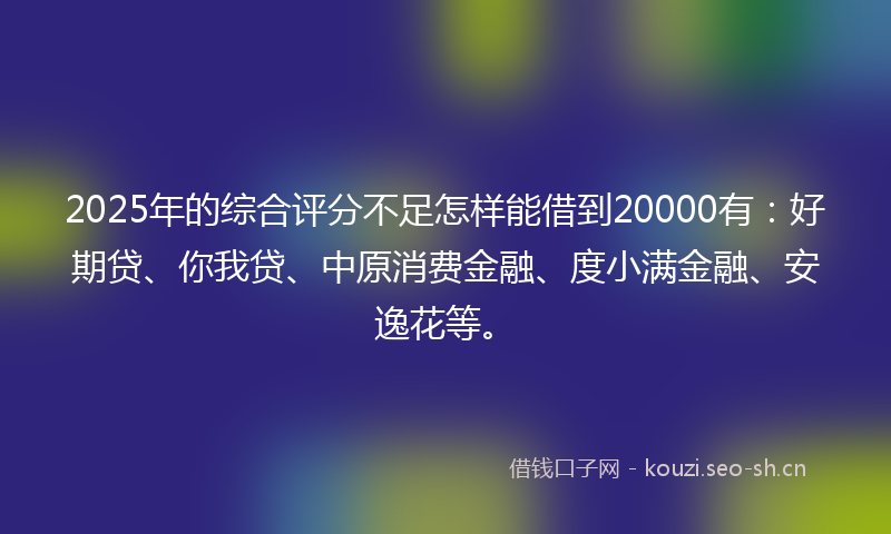 2025年的综合评分不足怎样能借到20000有：好期贷、你我贷、中原消费金融、度小满金融、安逸花等。