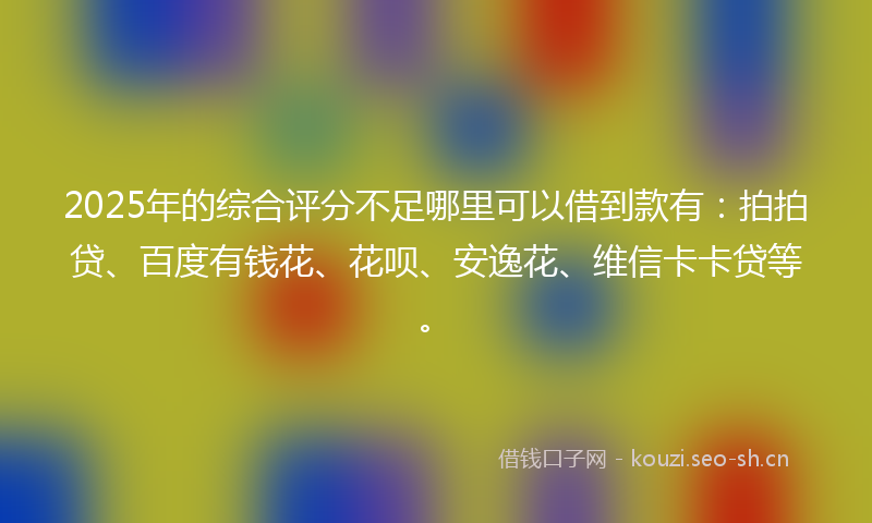 2025年的综合评分不足哪里可以借到款有：拍拍贷、百度有钱花、花呗、安逸花、维信卡卡贷等。
