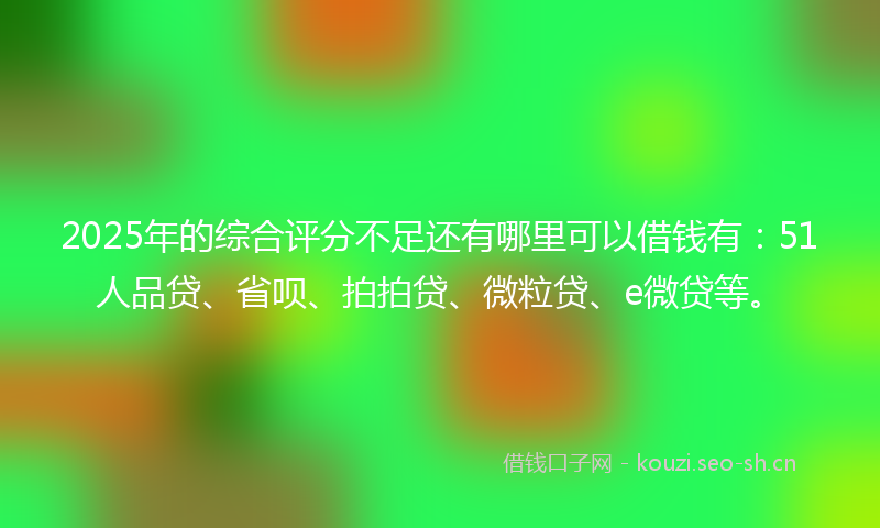 2025年的综合评分不足还有哪里可以借钱有：51人品贷、省呗、拍拍贷、微粒贷、e微贷等。