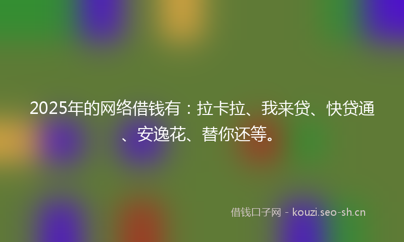 2025年的网络借钱有：拉卡拉、我来贷、快贷通、安逸花、替你还等。