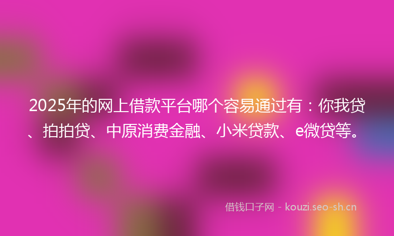 2025年的网上借款平台哪个容易通过有：你我贷、拍拍贷、中原消费金融、小米贷款、e微贷等。