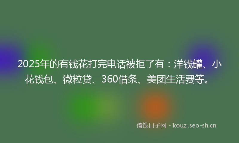 2025年的有钱花打完电话被拒了有：洋钱罐、小花钱包、微粒贷、360借条、美团生活费等。