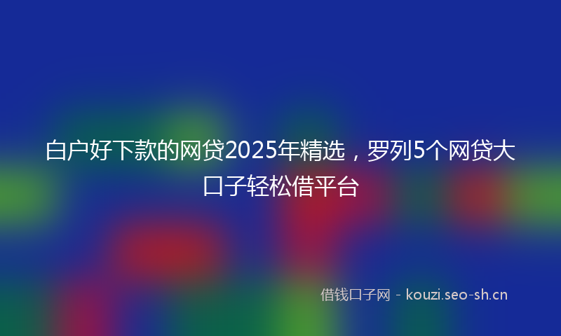 白户好下款的网贷2025年精选，罗列5个网贷大口子轻松借平台