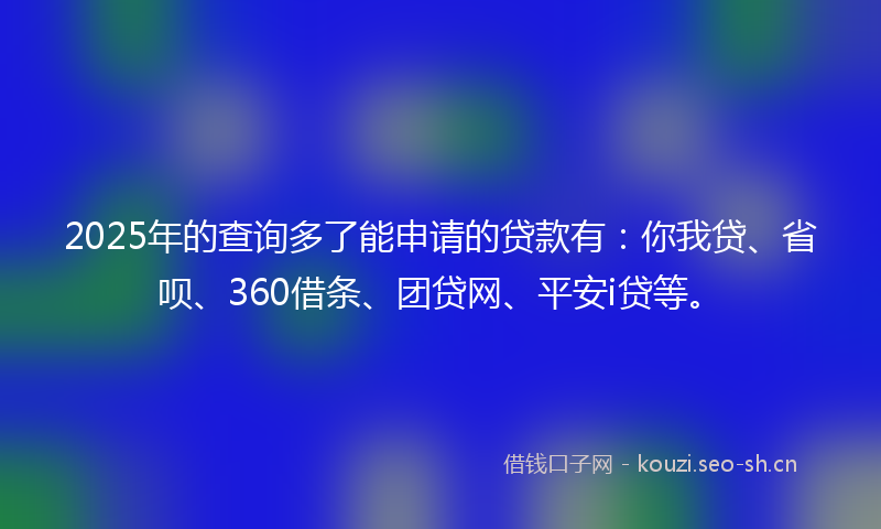 2025年的查询多了能申请的贷款有：你我贷、省呗、360借条、团贷网、平安i贷等。