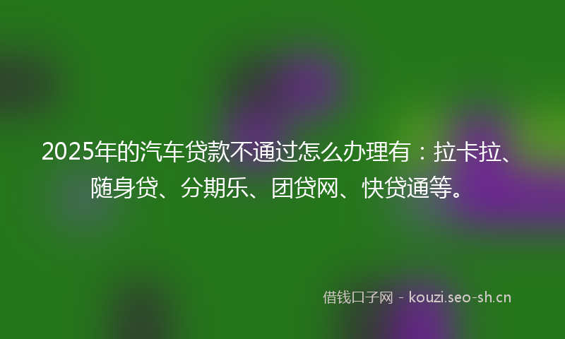 2025年的汽车贷款不通过怎么办理有：拉卡拉、随身贷、分期乐、团贷网、快贷通等。