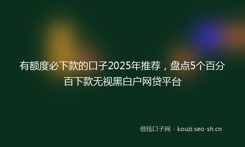 有额度必下款的口子2025年推荐，盘点5个百分百下款无视黑白户网贷平台