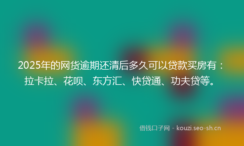 2025年的网货逾期还清后多久可以贷款买房有：拉卡拉、花呗、东方汇、快贷通、功夫贷等。