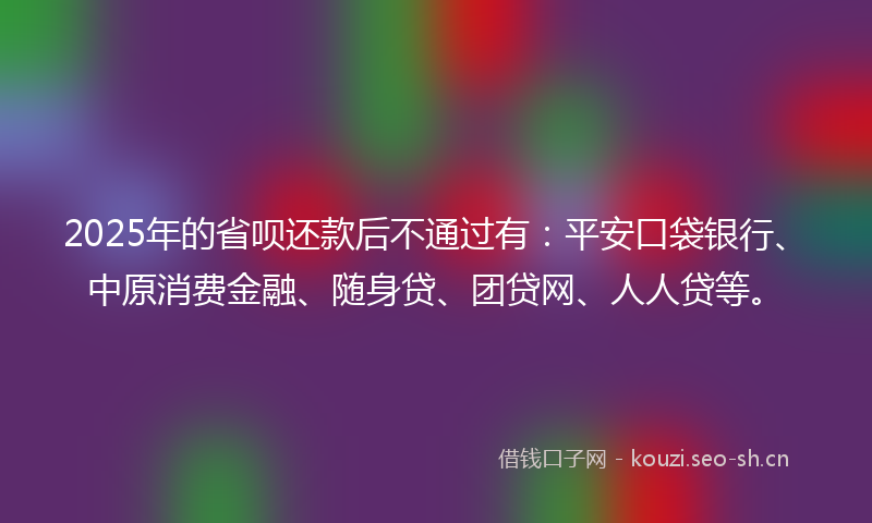 2025年的省呗还款后不通过有：平安口袋银行、中原消费金融、随身贷、团贷网、人人贷等。