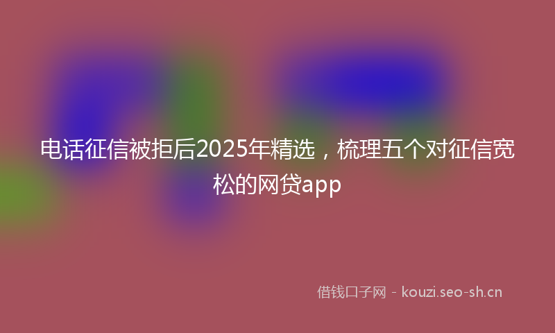 电话征信被拒后2025年精选，梳理五个对征信宽松的网贷app