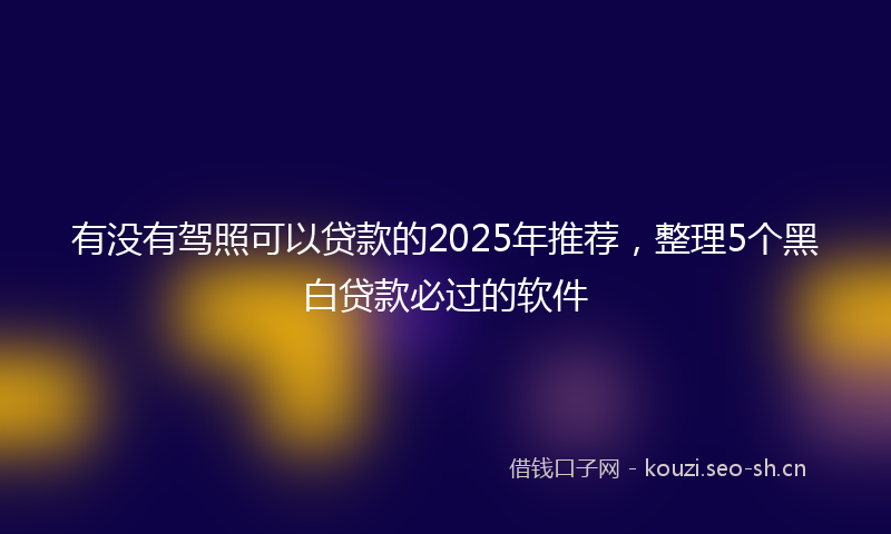 有没有驾照可以贷款的2025年推荐，整理5个黑白贷款必过的软件