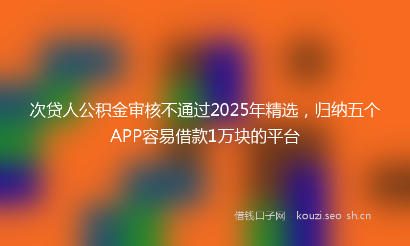 次贷人公积金审核不通过2025年精选，归纳五个APP容易借款1万块的平台
