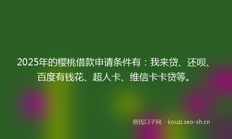 2025年的樱桃借款申请条件有：我来贷、还呗、百度有钱花、超人卡、维信卡卡贷等。