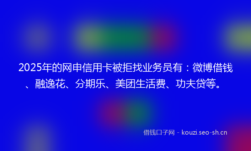 2025年的网申信用卡被拒找业务员有：微博借钱、融逸花、分期乐、美团生活费、功夫贷等。