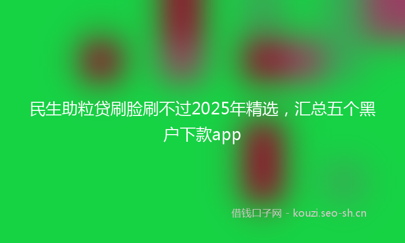 民生助粒贷刷脸刷不过2025年精选，汇总五个黑户下款app