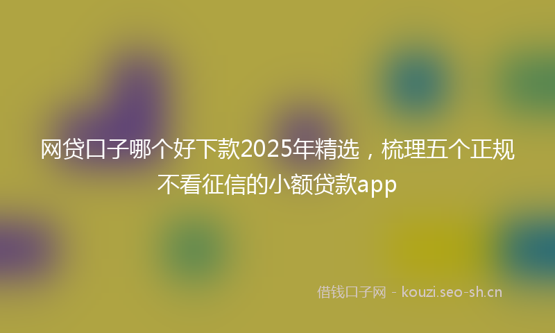 网贷口子哪个好下款2025年精选，梳理五个正规不看征信的小额贷款app