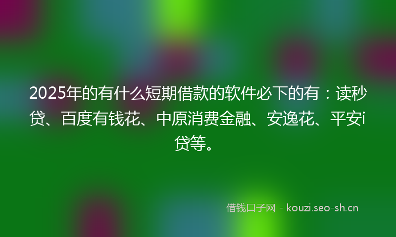 2025年的有什么短期借款的软件必下的有：读秒贷、百度有钱花、中原消费金融、安逸花、平安i贷等。