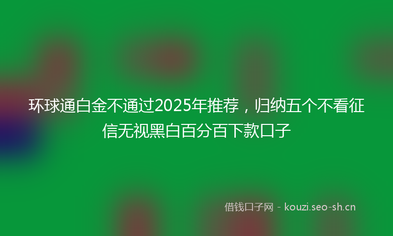 环球通白金不通过2025年推荐，归纳五个不看征信无视黑白百分百下款口子