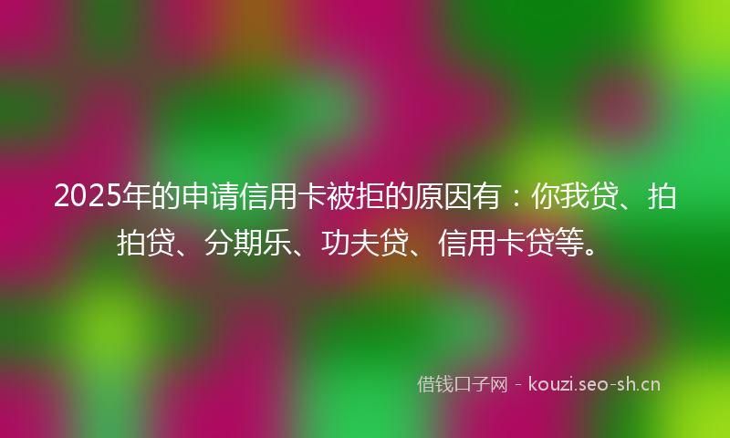 2025年的申请信用卡被拒的原因有：你我贷、拍拍贷、分期乐、功夫贷、信用卡贷等。