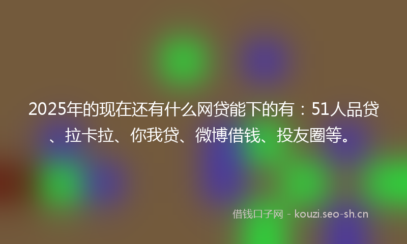 2025年的现在还有什么网贷能下的有：51人品贷、拉卡拉、你我贷、微博借钱、投友圈等。